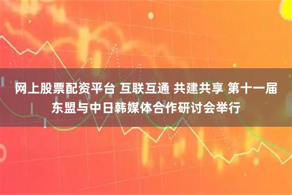 网上股票配资平台 互联互通 共建共享 第十一届东盟与中日韩媒体合作研讨会举行