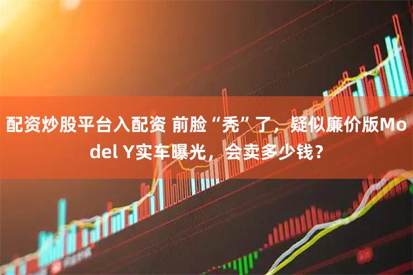 配资炒股平台入配资 前脸“秃”了，疑似廉价版Model Y实车曝光，会卖多少钱？
