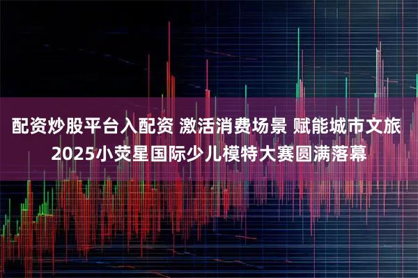 配资炒股平台入配资 激活消费场景 赋能城市文旅 2025小荧星国际少儿模特大赛圆满落幕