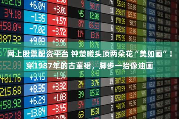 网上股票配资平台 钟楚曦头顶两朵花“美如画”！穿1987年的古董裙，脚步一抬像油画