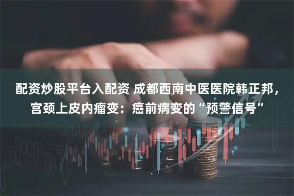 配资炒股平台入配资 成都西南中医医院韩正邦，宫颈上皮内瘤变：癌前病变的“预警信号”