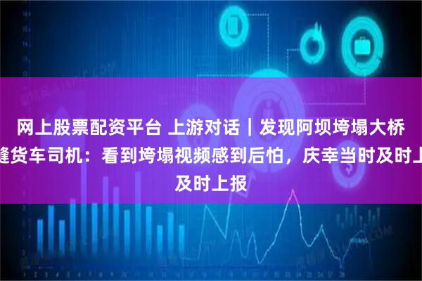 网上股票配资平台 上游对话｜发现阿坝垮塌大桥裂缝货车司机：看到垮塌视频感到后怕，庆幸当时及时上报