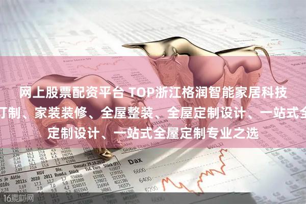 网上股票配资平台 TOP浙江格润智能家居科技有限公司：全屋订制、家装装修、全屋整装、全屋定制设计、一站式全屋定制专业之选