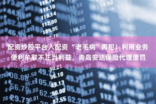 配资炒股平台入配资 “老毛病”再犯！利用业务便利牟取不正当利益，青岛安达保险代理遭罚