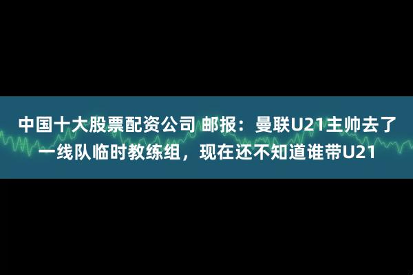 中国十大股票配资公司 邮报：曼联U21主帅去了一线队临时教练组，现在还不知道谁带U21