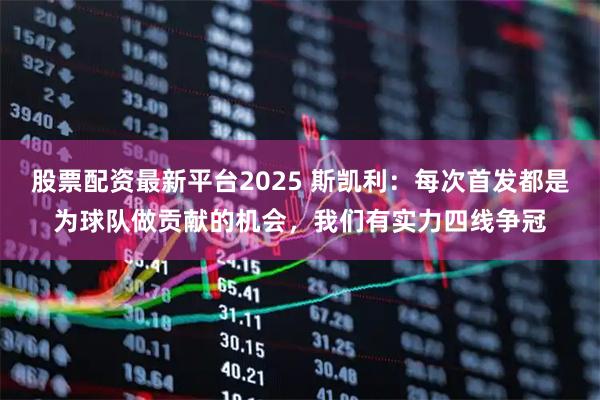 股票配资最新平台2025 斯凯利：每次首发都是为球队做贡献的机会，我们有实力四线争冠
