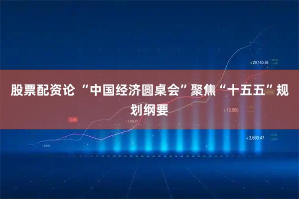 股票配资论 “中国经济圆桌会”聚焦“十五五”规划纲要