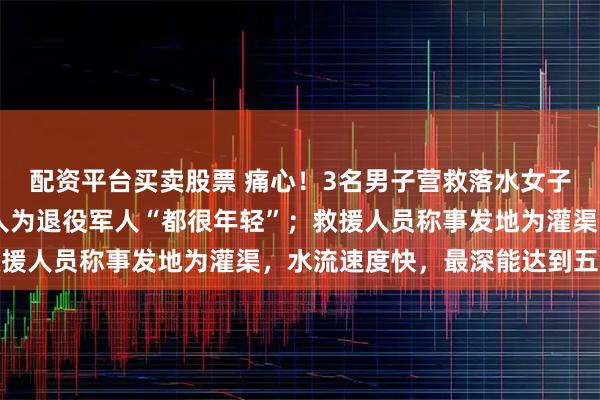 配资平台买卖股票 痛心！3名男子营救落水女子，4人均遇难，其中2人为退役军人“都很年轻”；救援人员称事发地为灌渠，水流速度快，最深能达到五六米