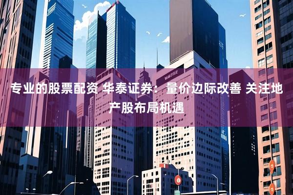 专业的股票配资 华泰证券：量价边际改善 关注地产股布局机遇