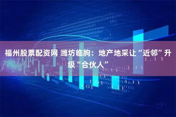 福州股票配资网 潍坊临朐：地产地采让“近邻”升级“合伙人”