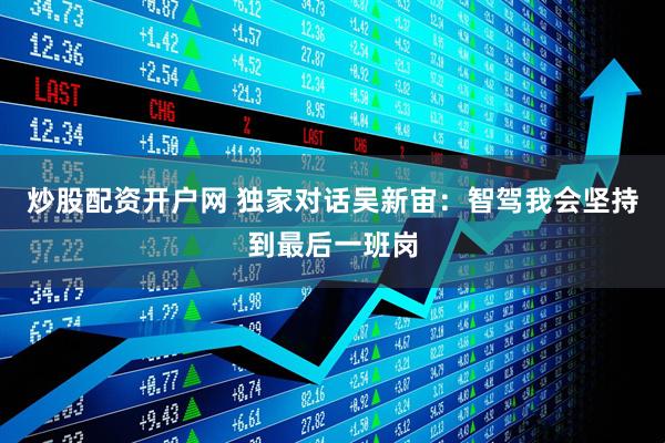 炒股配资开户网 独家对话吴新宙：智驾我会坚持到最后一班岗