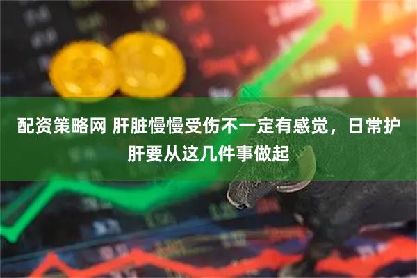 配资策略网 肝脏慢慢受伤不一定有感觉，日常护肝要从这几件事做起