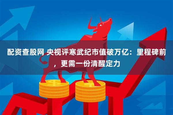 配资查股网 央视评寒武纪市值破万亿：里程碑前，更需一份清醒定力